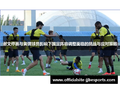 谢文停赛与黄牌球员影响下国足阵容调整面临的挑战与应对策略 谢文停赛与黄牌球员影响下国足阵容调整面临的挑战与应对策略