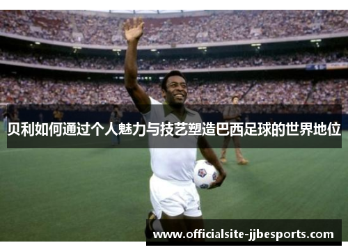 贝利如何通过个人魅力与技艺塑造巴西足球的世界地位 贝利如何通过个人魅力与技艺塑造巴西足球的世界地位