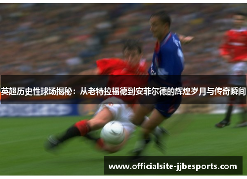 英超历史性球场揭秘:从老特拉福德到安菲尔德的辉煌岁月与传奇瞬间 英超历史性球场揭秘:从老特拉福德到安菲尔德的辉煌岁月与传奇瞬间
