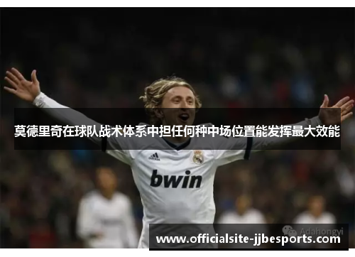 莫德里奇在球队战术体系中担任何种中场位置能发挥最大效能 莫德里奇在球队战术体系中担任何种中场位置能发挥最大效能