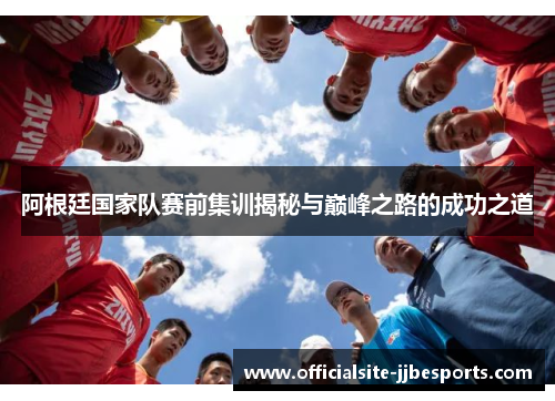 阿根廷国家队赛前集训揭秘与巅峰之路的成功之道