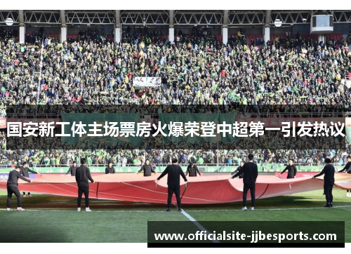 国安新工体主场票房火爆荣登中超第一引发热议 国安新工体主场票房火爆荣登中超第一引发热议