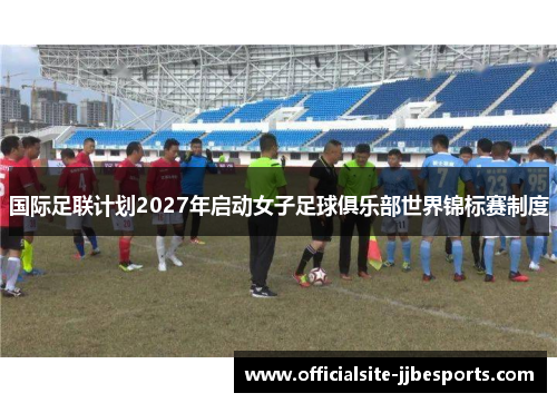 国际足联计划2027年启动女子足球俱乐部世界锦标赛制度 国际足联计划2027年启动女子足球俱乐部世界锦标赛制度